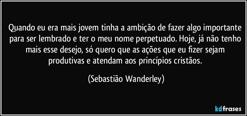 Quando eu era mais jovem tinha a ambição de fazer algo importante para ser lembrado e ter o meu nome perpetuado. Hoje, já não tenho mais esse desejo, só quero que as ações que eu fizer sejam produtivas e atendam aos princípios cristãos. (Sebastião Wanderley)