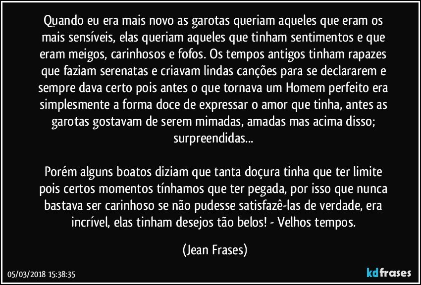 Quando eu era mais novo as garotas queriam aqueles que eram os mais sensíveis, elas queriam aqueles que tinham sentimentos e que eram meigos, carinhosos e fofos. Os tempos antigos tinham rapazes que faziam serenatas e criavam lindas canções para se declararem e sempre dava certo pois antes o que tornava um Homem perfeito era simplesmente a forma doce de expressar o amor que tinha, antes as garotas gostavam de serem mimadas, amadas mas acima disso; surpreendidas... 

Porém alguns boatos diziam que tanta doçura tinha que ter limite pois certos momentos tínhamos que ter pegada, por isso que nunca bastava ser carinhoso se não pudesse satisfazê-las de verdade, era incrível, elas tinham desejos tão belos! - Velhos tempos. (Jean Frases)