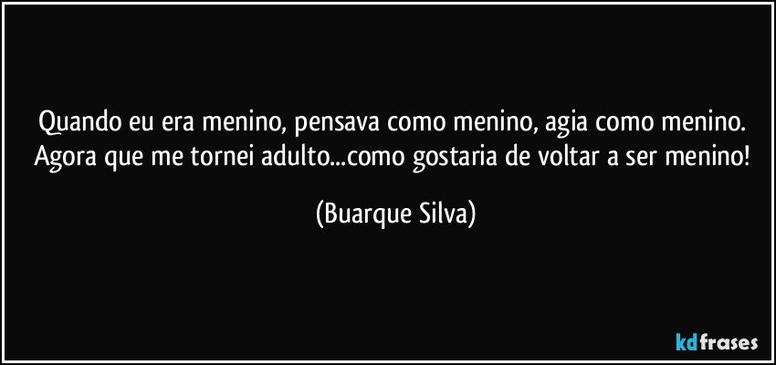 Quando eu era menino, pensava como menino, agia como menino. Agora que me tornei adulto...como gostaria de voltar a ser menino! (Buarque Silva)