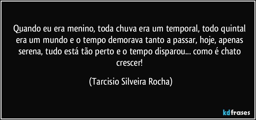 Quando eu era menino, toda chuva era um temporal, todo quintal era um mundo e o tempo demorava tanto a passar, hoje, apenas serena, tudo está tão perto e o tempo disparou... como é chato crescer! (Tarcisio Silveira Rocha)