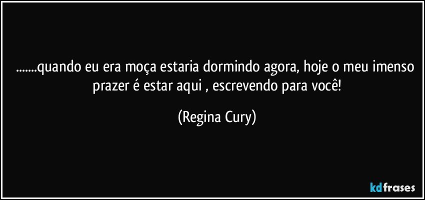 ...quando eu era moça estaria dormindo agora,   hoje o meu imenso  prazer é estar aqui , escrevendo para você! (Regina Cury)