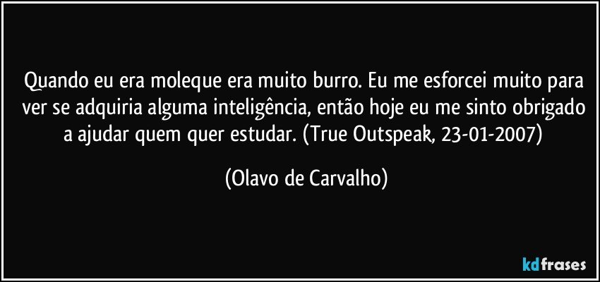 Quando eu era moleque era muito burro. Eu me esforcei muito para ver se adquiria alguma inteligência, então hoje eu me sinto obrigado a ajudar quem quer estudar. (True Outspeak, 23-01-2007) (Olavo de Carvalho)