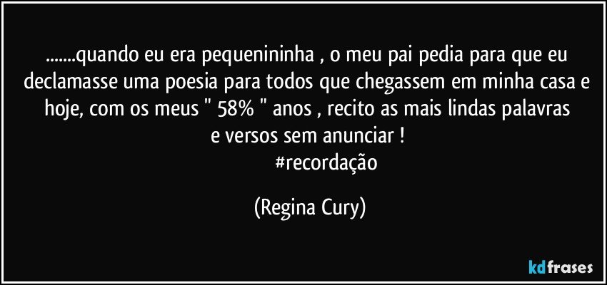 ...quando eu era pequenininha , o meu pai pedia para que eu declamasse uma poesia para todos que chegassem em minha  casa e hoje,   com  os meus  "  58%  " anos ,  recito as mais lindas palavras  e  versos    sem anunciar ! 
                         #recordação (Regina Cury)