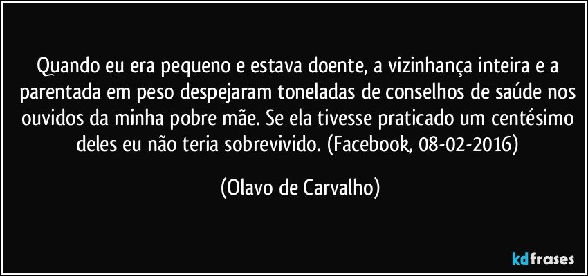 Quando eu era pequeno e estava doente, a vizinhança inteira e a parentada em peso despejaram toneladas de conselhos de saúde nos ouvidos da minha pobre mãe. Se ela tivesse praticado um centésimo deles eu não teria sobrevivido. (Facebook, 08-02-2016) (Olavo de Carvalho)