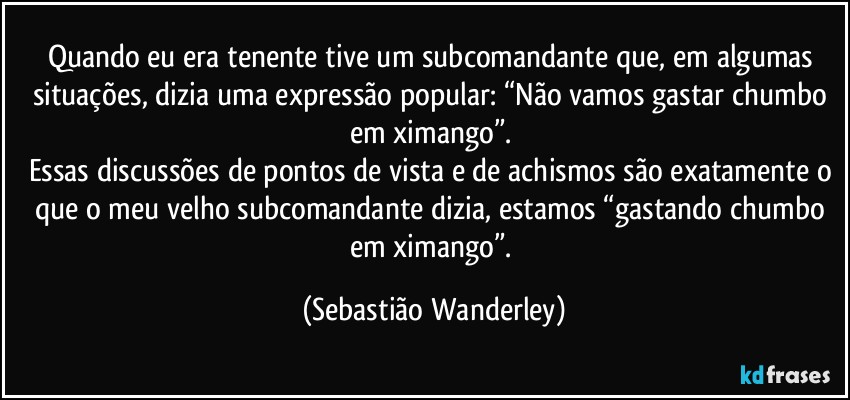 Quando eu era tenente tive um subcomandante que, em algumas situações, dizia uma expressão popular: “Não vamos gastar chumbo em ximango”. 
Essas discussões de pontos de vista e de achismos são exatamente o que o meu velho subcomandante dizia, estamos “gastando chumbo em ximango”. (Sebastião Wanderley)