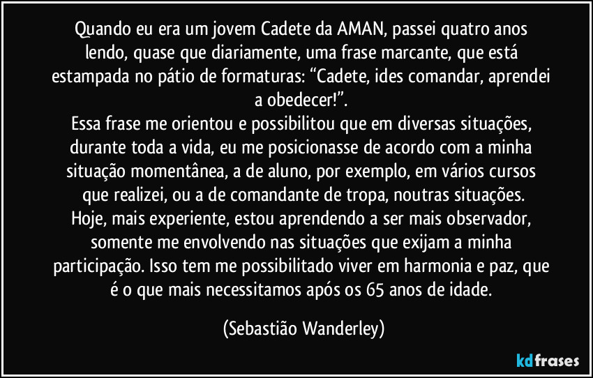 Quando eu era um jovem Cadete da AMAN, passei quatro anos lendo, quase que diariamente, uma frase marcante, que está estampada no pátio de formaturas: “Cadete, ides comandar, aprendei a obedecer!”. 
Essa frase me orientou e possibilitou que em diversas situações, durante toda a vida, eu me posicionasse de acordo com a minha situação momentânea, a de aluno, por exemplo, em vários cursos que realizei, ou a de comandante de tropa, noutras situações.
Hoje, mais experiente, estou aprendendo a ser mais observador, somente me envolvendo nas situações que exijam a minha participação. Isso tem me possibilitado viver em harmonia e paz, que é o que mais necessitamos após os 65 anos de idade. (Sebastião Wanderley)