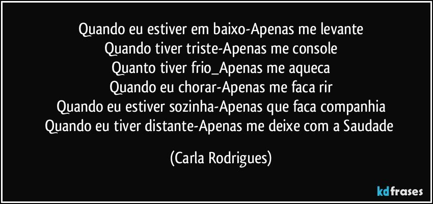 Quando eu estiver em baixo-Apenas me levante
Quando tiver triste-Apenas me console
Quanto tiver frio_Apenas me aqueca
Quando eu chorar-Apenas me faca rir
Quando eu estiver sozinha-Apenas que faca companhia
Quando eu tiver distante-Apenas me deixe com a Saudade (Carla Rodrigues)