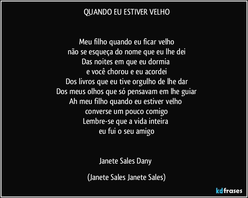 QUANDO EU ESTIVER VELHO


Meu filho quando eu ficar velho
não se esqueça do nome que eu lhe dei
Das noites em que eu dormia 
e você chorou e eu acordei
Dos livros que eu tive orgulho de lhe dar
Dos meus olhos que só pensavam em lhe guiar
Ah meu filho quando eu estiver velho 
converse um pouco comigo
Lembre-se que a vida inteira 
eu fui o seu amigo


Janete Sales Dany (Janete Sales Janete Sales)