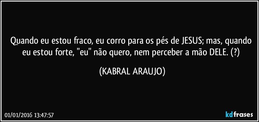 Quando eu estou fraco, eu corro para os pés de JESUS; mas, quando eu estou forte, "eu" não quero, nem perceber a mão DELE. (?) (KABRAL ARAUJO)