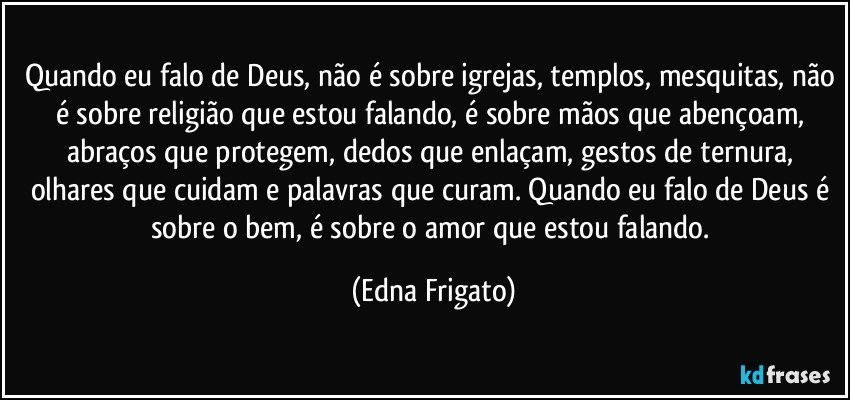 Quando eu falo de Deus, não é sobre igrejas, templos, mesquitas, não é sobre religião  que estou falando, é sobre mãos que abençoam, abraços que protegem, dedos que enlaçam, gestos de ternura, olhares que cuidam e palavras que curam. Quando eu falo de Deus é sobre o bem, é sobre o amor que estou falando. (Edna Frigato)