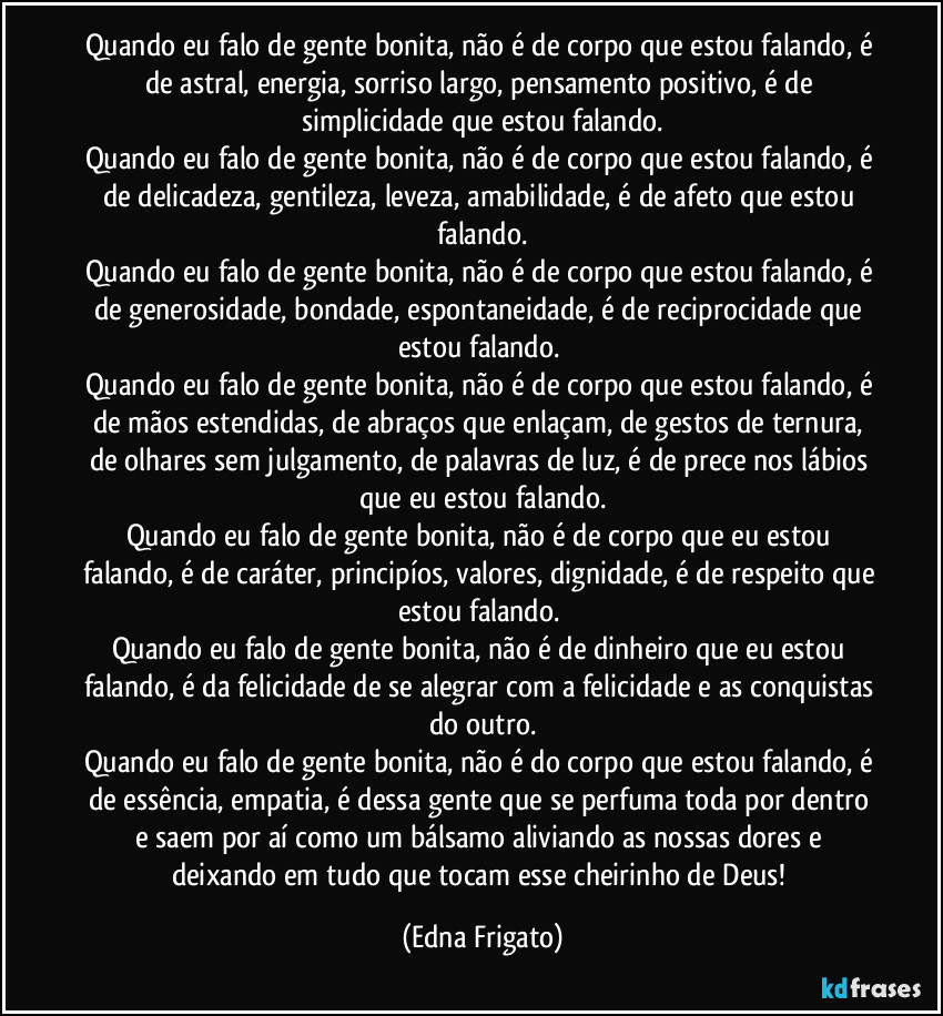 Quando eu falo de gente bonita, não é de corpo que estou falando, é de astral, energia, sorriso largo, pensamento positivo, é de simplicidade que estou falando.
Quando eu falo de gente bonita, não é de corpo que estou falando, é de delicadeza, gentileza, leveza, amabilidade, é de afeto que estou falando.
Quando eu falo de gente bonita, não é de corpo que estou falando, é de generosidade, bondade, espontaneidade, é de reciprocidade que estou falando. 
Quando eu falo de gente bonita, não é de corpo que estou falando, é de mãos estendidas, de abraços que enlaçam, de gestos de ternura, de olhares sem julgamento, de palavras de luz, é de prece nos lábios que eu estou falando.
Quando eu falo de gente bonita, não é de corpo que eu estou falando, é de caráter, principíos, valores, dignidade, é de respeito que estou falando. 
Quando eu falo de gente bonita, não é de dinheiro que eu estou falando, é da felicidade de se alegrar com a felicidade e as conquistas do outro.
Quando eu falo de gente bonita, não é do corpo que estou falando, é de essência, empatia, é dessa gente que se perfuma toda por dentro e saem por aí como um bálsamo aliviando as nossas dores e deixando em tudo que tocam esse cheirinho de Deus! (Edna Frigato)