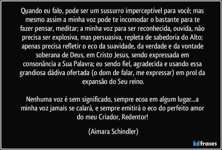 Quando eu falo, pode ser um sussurro imperceptível para você;  mas mesmo assim a minha voz pode te incomodar o bastante para te fazer pensar, meditar; a minha voz para ser reconhecida, ouvida, não precisa ser explosiva, mas persuasiva, repleta de sabedoria do Alto; apenas precisa refletir o eco da suavidade,  da verdade e da vontade soberana de Deus, em Cristo Jesus, sendo expressada em consonância a Sua Palavra;  eu sendo fiel, agradecida e usando essa grandiosa dádiva ofertada (o dom de falar, me expressar) em prol da expansão do Seu reino.

Nenhuma voz é sem significado, sempre ecoa em algum lugar...a minha voz jamais se calará, e sempre emitirá o eco do perfeito amor do meu Criador, Redentor! (Aimara Schindler)