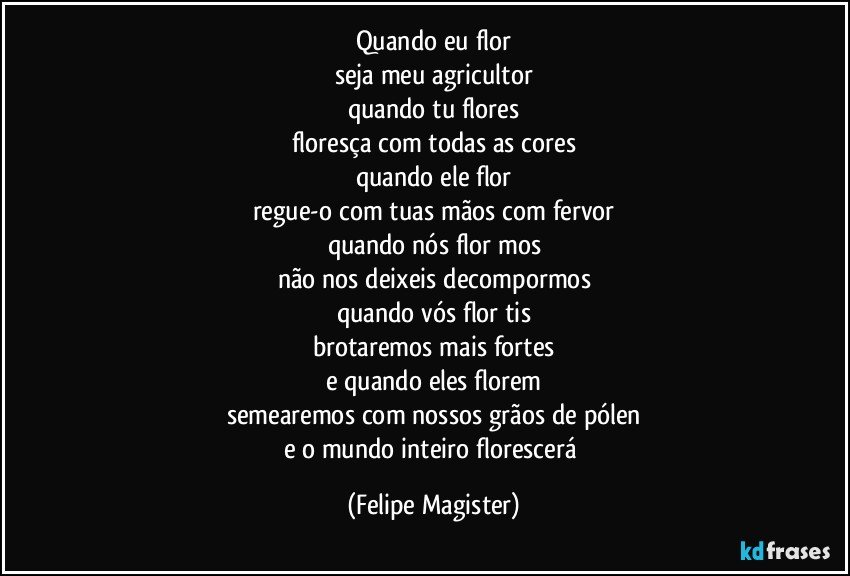 quando eu flor
seja meu agricultor
quando tu flores
floresça com todas as cores
quando ele flor
regue-o com tuas mãos com fervor
quando nós flor mos
não nos deixeis decompormos
quando vós flor tis
brotaremos mais fortes
e quando eles florem
semearemos com nossos grãos de pólen
e o mundo inteiro florescerá (Felipe Magister)