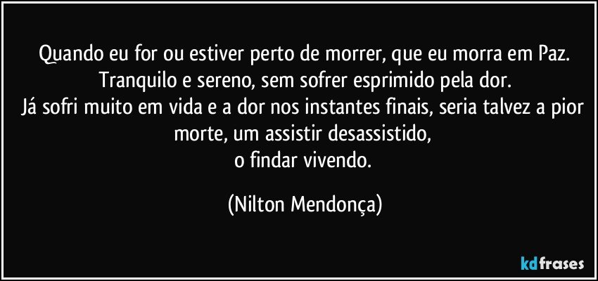 ⁠Quando eu for ou estiver perto de morrer, que eu morra em Paz. Tranquilo e sereno, sem sofrer esprimido pela dor.
Já sofri muito em vida e a dor nos instantes finais, seria talvez a pior morte, um assistir desassistido, 
o findar vivendo. (Nilton Mendonça)