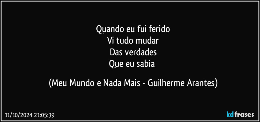 Quando eu fui ferido
Vi tudo mudar
Das verdades
Que eu sabia (Meu Mundo e Nada Mais - Guilherme Arantes)