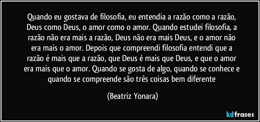 Quando eu gostava de filosofia, eu entendia a razão como a razão, Deus como Deus, o amor como o amor. Quando estudei filosofia, a razão não era mais  a razão, Deus não era mais Deus, e o amor não era mais o amor. Depois que compreendi filosofia entendi que a razão é mais que a razão, que Deus é mais que Deus, e que o amor era mais que o amor. Quando se gosta de algo, quando se conhece e quando se compreende são três coisas bem diferente (Beatriz Yonara)