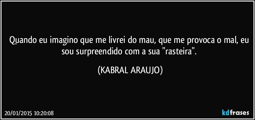 Quando eu imagino que me livrei do mau, que me provoca o mal, eu sou surpreendido com a sua "rasteira". (KABRAL ARAUJO)