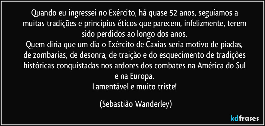 Quando eu ingressei no Exército, há quase 52 anos, seguíamos a muitas tradições e princípios éticos que parecem, infelizmente, terem sido perdidos ao longo dos anos. 
Quem diria que um dia o Exército de Caxias seria motivo de piadas, de zombarias, de desonra, de traição e do esquecimento de tradições históricas conquistadas nos ardores dos combates na América do Sul e na Europa. 
Lamentável e muito triste! (Sebastião Wanderley)