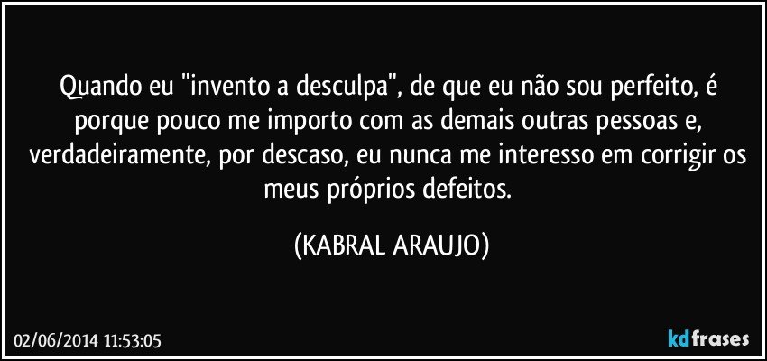 Quando eu "invento a desculpa", de que eu não sou perfeito, é porque pouco me importo com as demais outras pessoas e, verdadeiramente, por descaso, eu nunca me interesso em corrigir os meus próprios defeitos. (KABRAL ARAUJO)