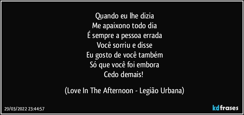 Quando eu lhe dizia
Me apaixono todo dia
É sempre a pessoa errada
Você sorriu e disse
Eu gosto de você também
Só que você foi embora
Cedo demais! (Love In The Afternoon - Legião Urbana)