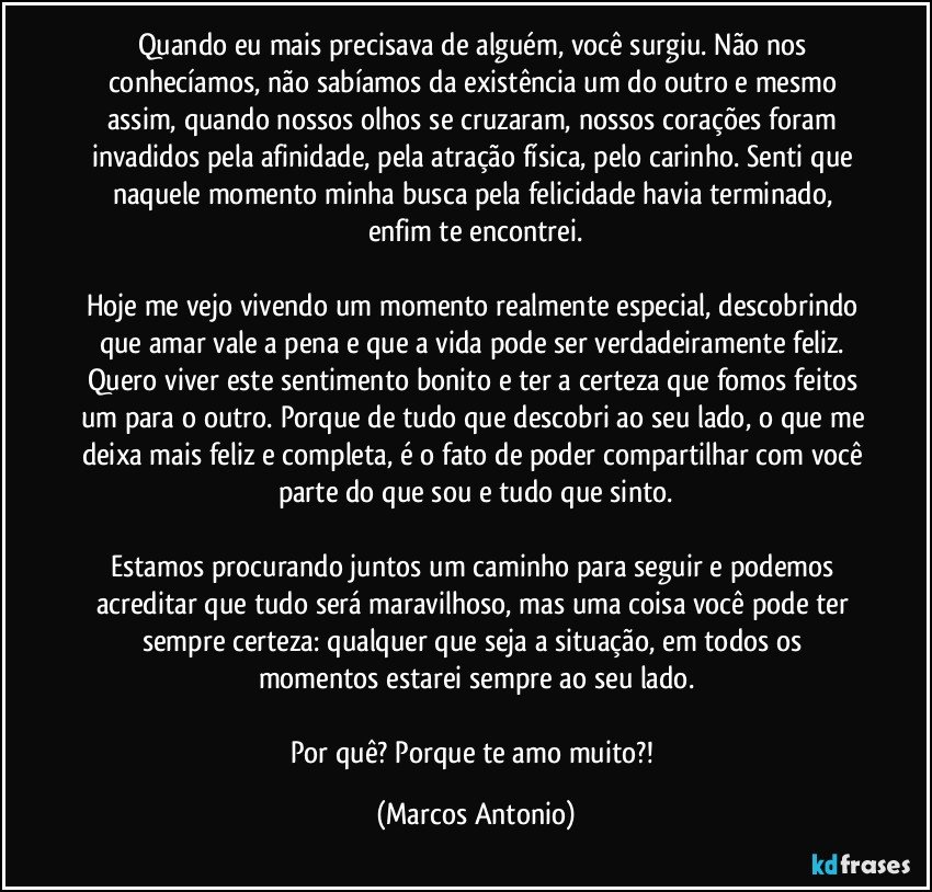 Quando eu mais precisava de alguém, você surgiu. Não nos conhecíamos, não sabíamos da existência um do outro e mesmo assim, quando nossos olhos se cruzaram, nossos corações foram invadidos pela afinidade, pela atração física, pelo carinho. Senti que naquele momento minha busca pela felicidade havia terminado, enfim te encontrei.

Hoje me vejo vivendo um momento realmente especial, descobrindo que amar vale a pena e que a vida pode ser verdadeiramente feliz. Quero viver este sentimento bonito e ter a certeza que fomos feitos um para o outro. Porque de tudo que descobri ao seu lado, o que me deixa mais feliz e completa, é o fato de poder compartilhar com você parte do que sou e tudo que sinto.

Estamos procurando juntos um caminho para seguir e podemos acreditar que tudo será maravilhoso, mas uma coisa você pode ter sempre certeza: qualquer que seja a situação, em todos os momentos estarei sempre ao seu lado.

Por quê? Porque te amo muito?! (Marcos Antonio)