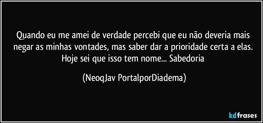 Quando eu me amei de verdade percebi que eu não deveria mais negar as minhas vontades, mas saber dar a prioridade certa a elas. Hoje sei que isso tem nome... Sabedoria (NeoqJav PortalporDiadema)