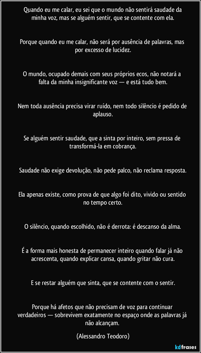 Quando eu me calar, eu sei que o mundo não sentirá saudade da minha voz, mas se alguém sentir, que se contente com ela.
Porque quando eu me calar, não será por ausência de palavras, mas por excesso de lucidez.
O mundo, ocupado demais com seus próprios ecos, não notará a falta da minha insignificante voz — e está tudo bem.
Nem toda ausência precisa virar ruído, nem todo silêncio é pedido de aplauso.
Se alguém sentir saudade, que a sinta por inteiro, sem pressa de transformá-la em cobrança.
Saudade não exige devolução, não pede palco, não reclama resposta.
Ela apenas existe, como prova de que algo foi dito, vivido ou sentido no tempo certo.
O silêncio, quando escolhido, não é derrota: é descanso da alma.
É a forma mais honesta de permanecer inteiro quando falar já não acrescenta, quando explicar cansa, quando gritar não cura.
E se restar alguém que sinta, que se contente com o sentir.
Porque há afetos que não precisam de voz para continuar verdadeiros — sobrevivem exatamente no espaço onde as palavras já não alcançam. (Alessandro Teodoro)