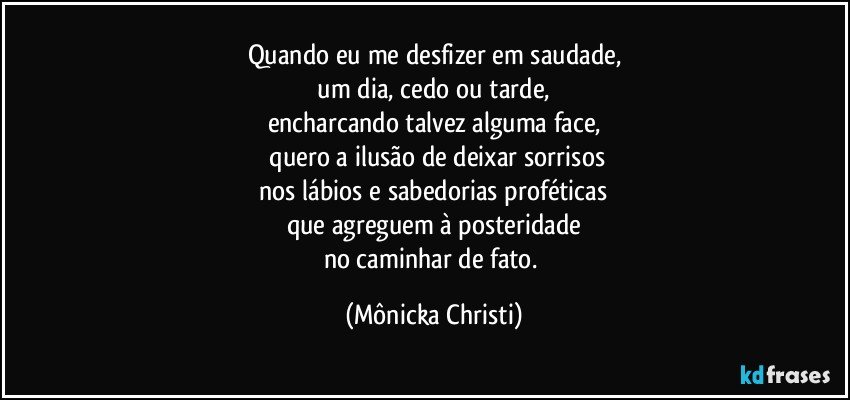 Quando eu me desfizer em saudade,
 um dia, cedo ou tarde, 
encharcando talvez alguma face,
 quero a ilusão de deixar sorrisos
 nos lábios e sabedorias proféticas 
que agreguem à posteridade
no caminhar de fato. (Mônicka Christi)