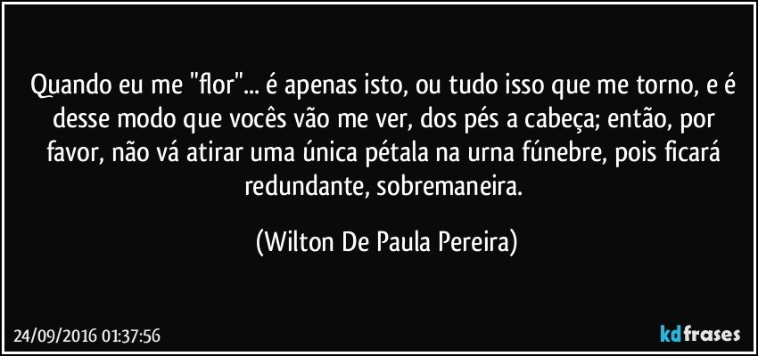 Quando eu me "flor"... é apenas isto, ou tudo isso que me torno, e é desse modo que vocês vão me ver, dos pés a cabeça; então, por favor, não vá atirar uma única pétala na urna fúnebre, pois ficará redundante, sobremaneira. (Wilton De Paula Pereira)