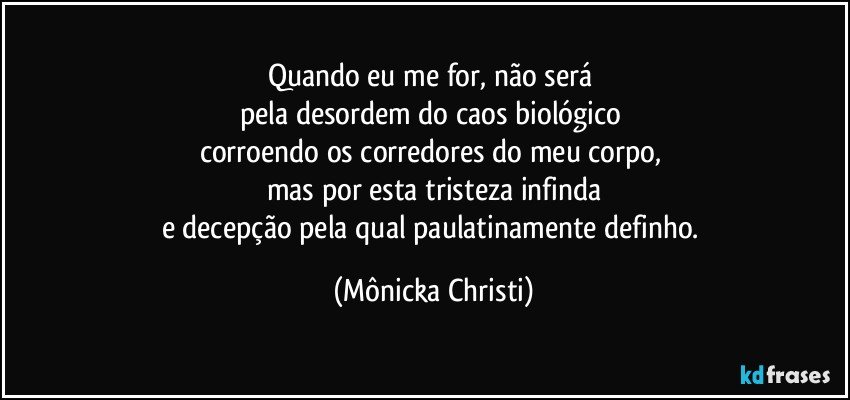 Quando eu me for, não será 
pela desordem do caos biológico 
corroendo os corredores do meu corpo, 
mas por esta tristeza infinda
e decepção pela qual paulatinamente definho. (Mônicka Christi)