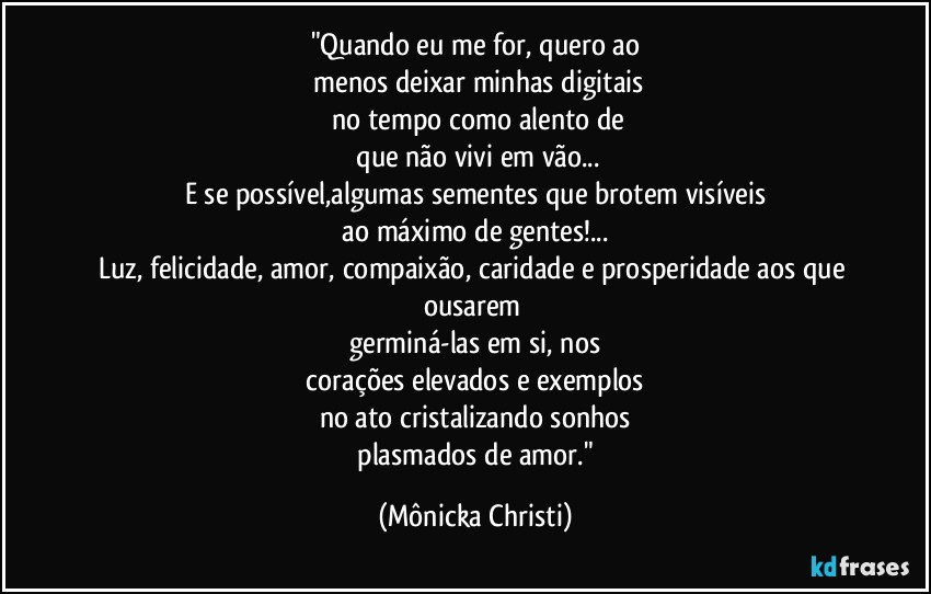 "Quando eu me for, quero ao
 menos deixar minhas digitais
 no tempo como alento de
 que não vivi em vão...
E se possível,algumas sementes que brotem visíveis
 ao máximo de gentes!... 
Luz, felicidade, amor, compaixão, caridade e prosperidade aos que ousarem 
germiná-las em si, nos
 corações elevados e exemplos 
no ato cristalizando sonhos
 plasmados de amor." (Mônicka Christi)