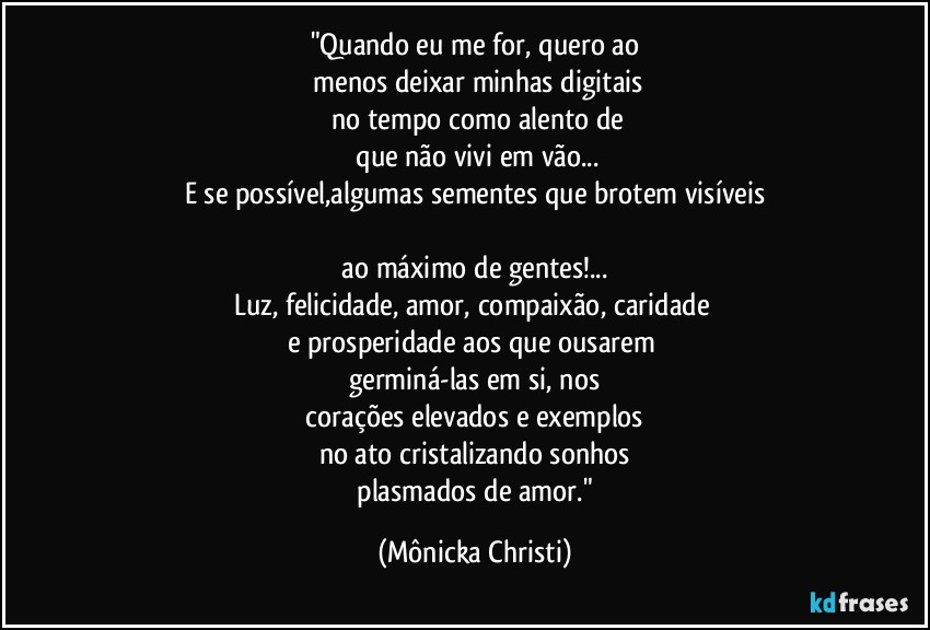 "Quando eu me for, quero ao
 menos deixar minhas digitais
 no tempo como alento de
 que não vivi em vão...
E se possível,algumas sementes que brotem visíveis

 ao máximo de gentes!... 
Luz, felicidade, amor, compaixão, caridade 
e prosperidade aos que ousarem 
germiná-las em si, nos
 corações elevados e exemplos 
no ato cristalizando sonhos
 plasmados de amor." (Mônicka Christi)