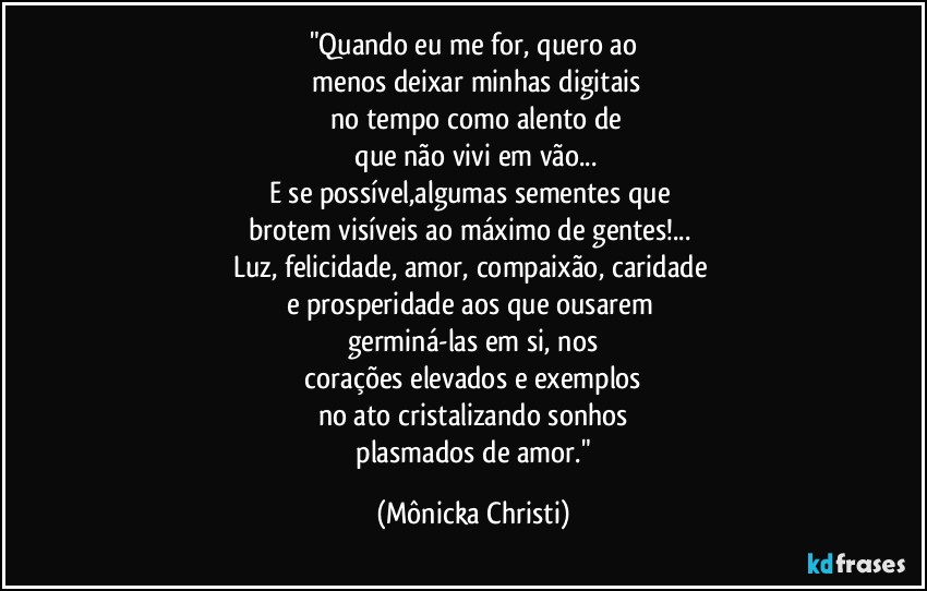 "Quando eu me for, quero ao
 menos deixar minhas digitais
 no tempo como alento de
 que não vivi em vão...
E se possível,algumas sementes que 
brotem visíveis ao máximo de gentes!... 
Luz, felicidade, amor, compaixão, caridade 
e prosperidade aos que ousarem 
germiná-las em si, nos
 corações elevados e exemplos 
no ato cristalizando sonhos
 plasmados de amor." (Mônicka Christi)