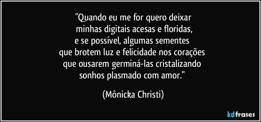 "Quando eu me for quero deixar
 minhas digitais acesas e floridas,
e se possível, algumas sementes 
que brotem luz e felicidade nos corações 
que ousarem germiná-las cristalizando 
sonhos plasmado com amor." (Mônicka Christi)