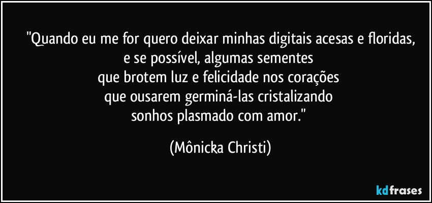 "Quando eu me for quero deixar minhas digitais acesas e floridas,
e se possível, algumas sementes 
que brotem luz e felicidade nos corações 
que ousarem germiná-las cristalizando 
sonhos plasmado com amor." (Mônicka Christi)