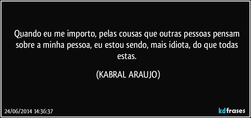 Quando eu me importo, pelas cousas que outras pessoas pensam sobre a minha pessoa, eu estou sendo, mais idiota, do que todas estas. (KABRAL ARAUJO)