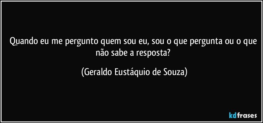 Quando eu me pergunto quem sou eu, sou o que pergunta ou o que não sabe a resposta? (Geraldo Eustáquio de Souza)