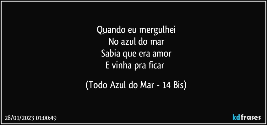 Quando eu mergulhei
No azul do mar
Sabia que era amor
E vinha pra ficar (Todo Azul do Mar - 14 Bis)