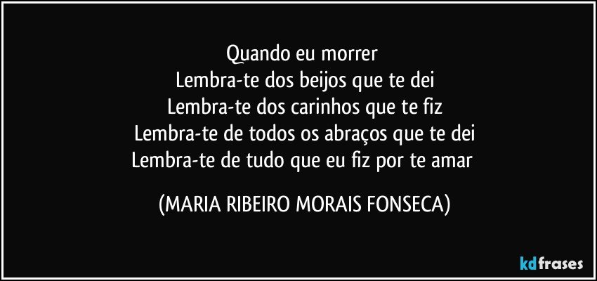 Quando eu morrer 
Lembra-te dos beijos que te dei
Lembra-te dos carinhos que te fiz
Lembra-te de todos os abraços que te dei
Lembra-te de tudo que eu fiz por te amar (MARIA RIBEIRO MORAIS FONSECA)