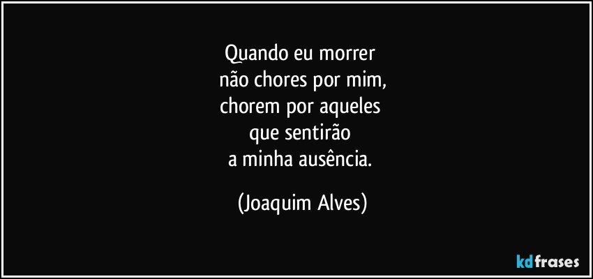 Quando eu morrer 
não chores por mim,
chorem por aqueles 
que sentirão 
a minha ausência. (Joaquim Alves)