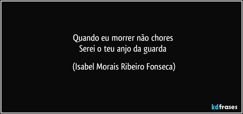 Quando eu morrer não chores 
Serei o teu anjo da guarda (Isabel Morais Ribeiro Fonseca)