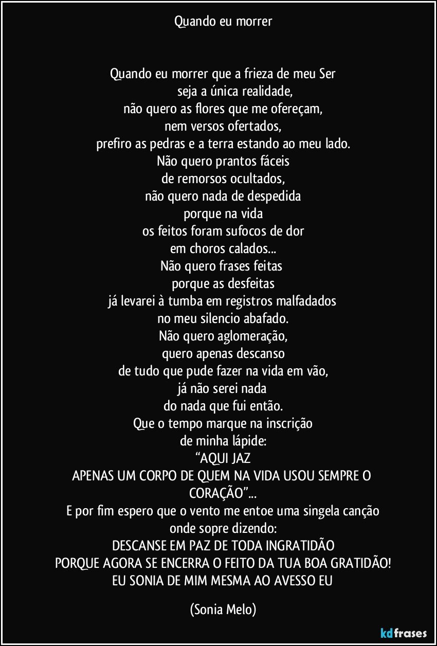 Quando eu morrer


Quando eu morrer que a frieza de meu Ser
                           seja a única realidade,
não quero as flores que me ofereçam,
nem versos ofertados,
prefiro as pedras e a terra estando ao meu lado.
Não quero prantos fáceis
de remorsos ocultados,
não quero nada de despedida
porque na vida
os feitos foram sufocos de dor
em choros calados...
Não quero frases feitas 
porque as desfeitas
já levarei à tumba em registros malfadados
no meu silencio abafado.
Não quero aglomeração,
quero apenas descanso
de tudo que pude fazer na vida em vão,
já não serei nada
do nada que fui então.
Que o tempo marque na inscrição
de minha lápide:
“AQUI JAZ
APENAS UM CORPO DE QUEM NA VIDA USOU SEMPRE O CORAÇÃO”...
E por fim espero que o vento me entoe uma singela canção
onde sopre dizendo:
DESCANSE  EM PAZ DE TODA INGRATIDÃO
PORQUE AGORA SE ENCERRA O FEITO DA TUA BOA GRATIDÃO!
 EU SONIA DE MIM MESMA AO AVESSO EU (Sonia Melo)