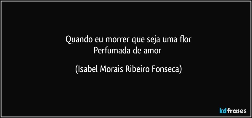 Quando eu morrer que seja uma flor
Perfumada de amor (Isabel Morais Ribeiro Fonseca)