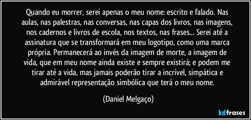 Quando eu morrer, serei apenas o meu nome: escrito e falado. Nas aulas, nas palestras, nas conversas, nas capas dos livros, nas imagens, nos cadernos e livros de escola, nos textos, nas frases... Serei até a assinatura que se transformará em meu logotipo, como uma marca própria. Permanecerá ao invés da imagem de morte, a imagem de vida, que em meu nome ainda existe e sempre existirá; e podem me tirar até a vida, mas jamais poderão tirar a incrível, simpática e admirável representação simbólica que terá o meu nome. (Daniel Melgaço)