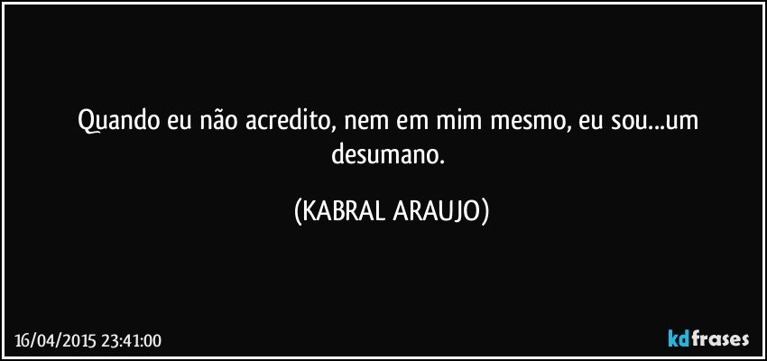 Quando eu não acredito, nem em mim mesmo, eu sou...um desumano. (KABRAL ARAUJO)