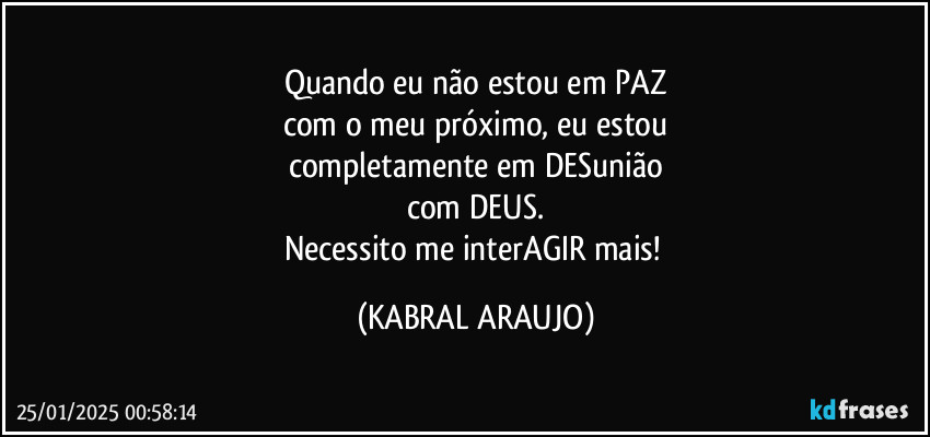 Quando eu não estou em PAZ
com o meu próximo, eu estou
completamente em DESunião
com DEUS.
Necessito me interAGIR mais! (KABRAL ARAUJO)