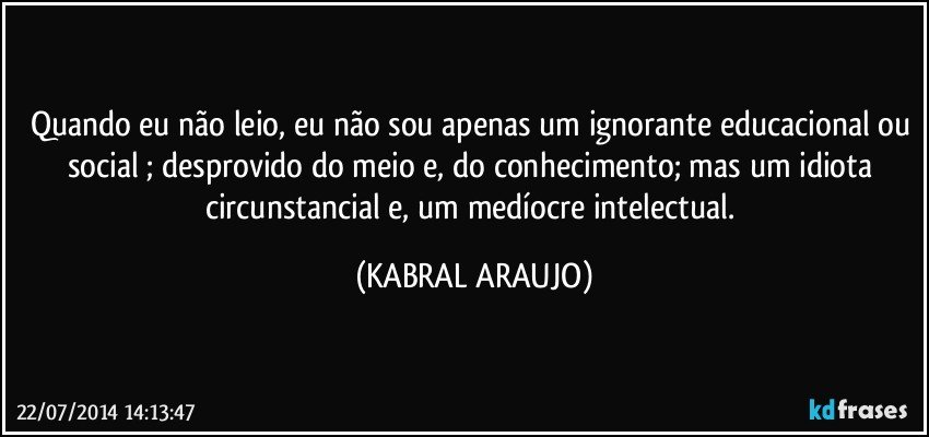 Quando eu não leio, eu não sou apenas um ignorante educacional ou social ; desprovido do meio e, do conhecimento; mas um idiota circunstancial e, um medíocre intelectual. (KABRAL ARAUJO)