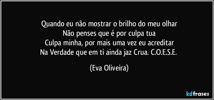 Quando eu não mostrar o brilho do meu olhar
Não penses que é por culpa tua
Culpa minha, por mais uma vez eu acreditar
Na Verdade que em ti ainda jaz Crua. C.O.E.S.E. (Eva Oliveira)