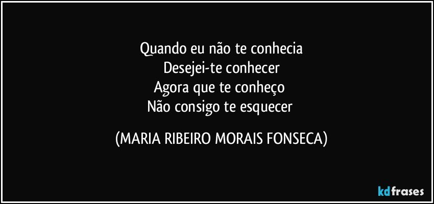 Quando eu não te conhecia
Desejei-te conhecer
Agora que te conheço 
Não consigo te esquecer (MARIA RIBEIRO MORAIS FONSECA)