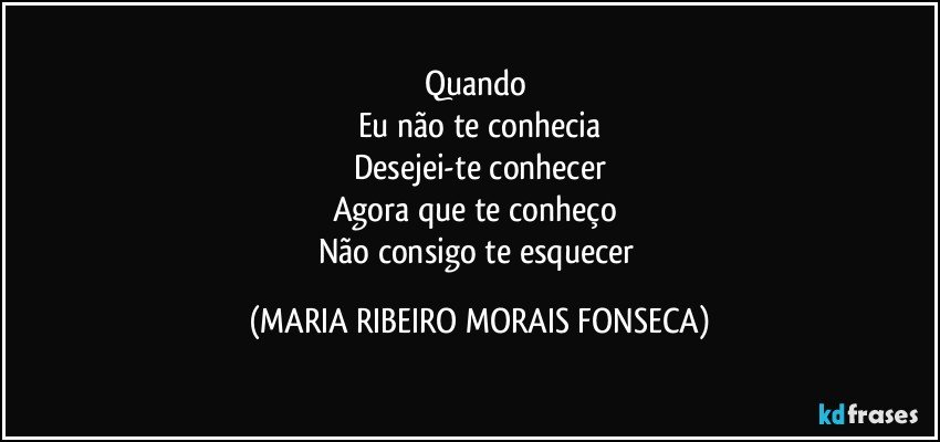 Quando 
Eu não te conhecia
Desejei-te conhecer
Agora que te conheço 
Não consigo te esquecer (MARIA RIBEIRO MORAIS FONSECA)